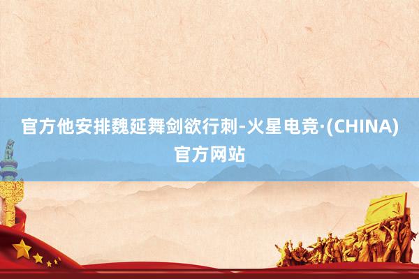 官方他安排魏延舞剑欲行刺-火星电竞·(CHINA)官方网站
