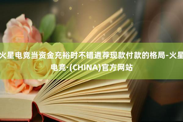 火星电竞当资金充裕时不错遴荐现款付款的格局-火星电竞·(CHINA)官方网站