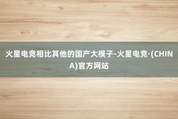 火星电竞相比其他的国产大模子-火星电竞·(CHINA)官方网站