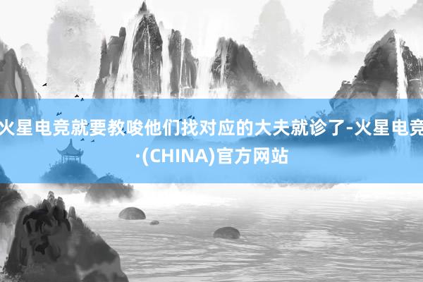 火星电竞就要教唆他们找对应的大夫就诊了-火星电竞·(CHINA)官方网站