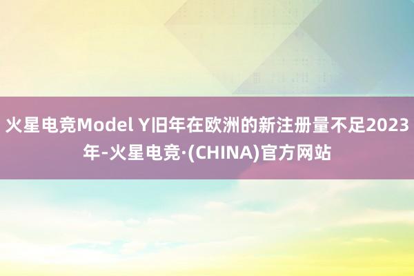 火星电竞Model Y旧年在欧洲的新注册量不足2023年-火星电竞·(CHINA)官方网站