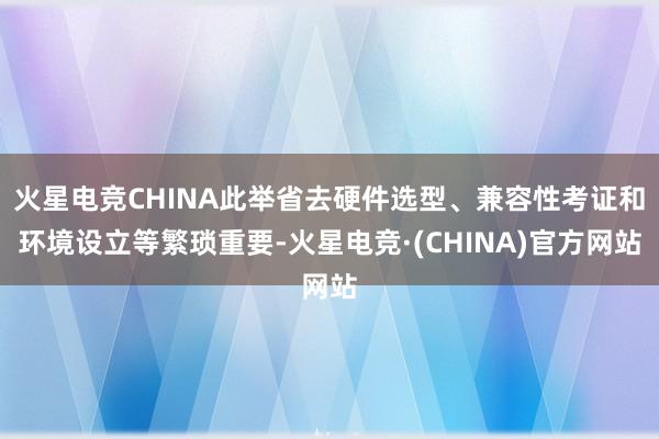 火星电竞CHINA此举省去硬件选型、兼容性考证和环境设立等繁琐重要-火星电竞·(CHINA)官方网站