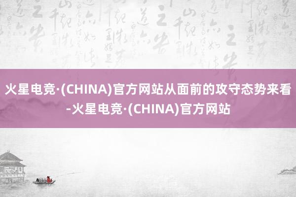 火星电竞·(CHINA)官方网站从面前的攻守态势来看-火星电竞·(CHINA)官方网站