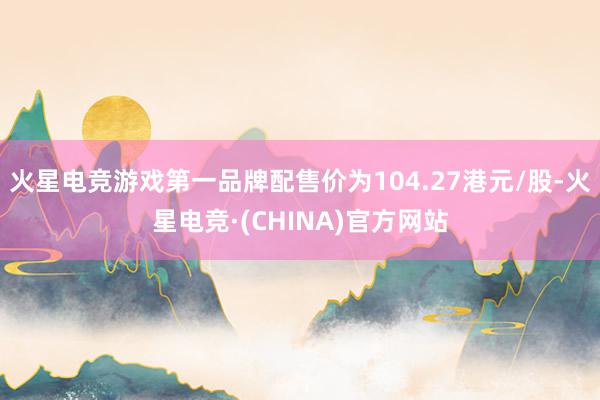 火星电竞游戏第一品牌配售价为104.27港元/股-火星电竞·(CHINA)官方网站