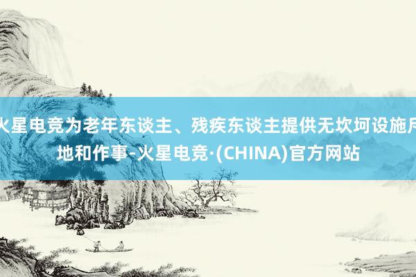 火星电竞为老年东谈主、残疾东谈主提供无坎坷设施斥地和作事-火星电竞·(CHINA)官方网站