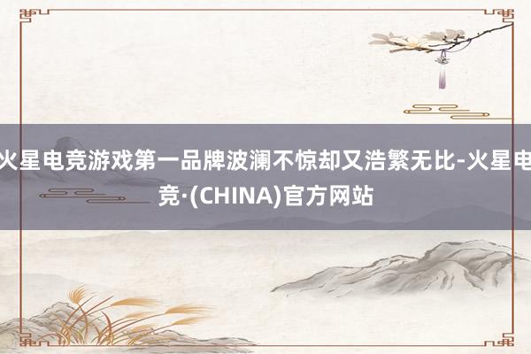 火星电竞游戏第一品牌波澜不惊却又浩繁无比-火星电竞·(CHINA)官方网站