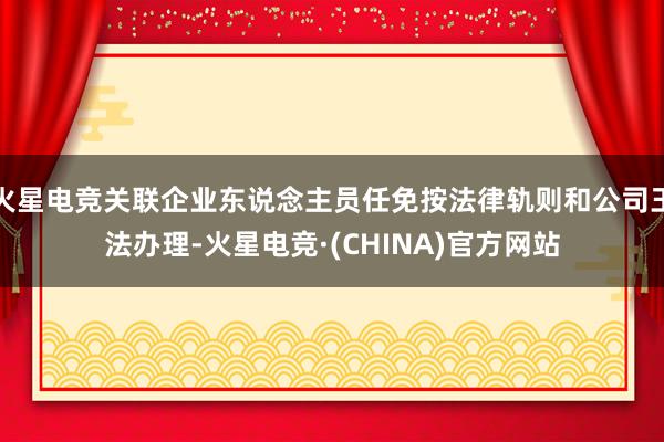 火星电竞关联企业东说念主员任免按法律轨则和公司王法办理-火星电竞·(CHINA)官方网站