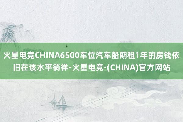 火星电竞CHINA6500车位汽车船期租1年的房钱依旧在该水平徜徉-火星电竞·(CHINA)官方网站