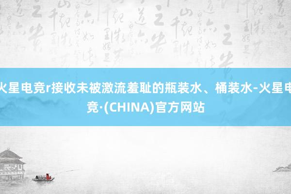 火星电竞r接收未被激流羞耻的瓶装水、桶装水-火星电竞·(CHINA)官方网站