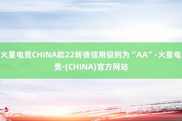 火星电竞CHINA欧22转债信用级别为“AA”-火星电竞·(CHINA)官方网站