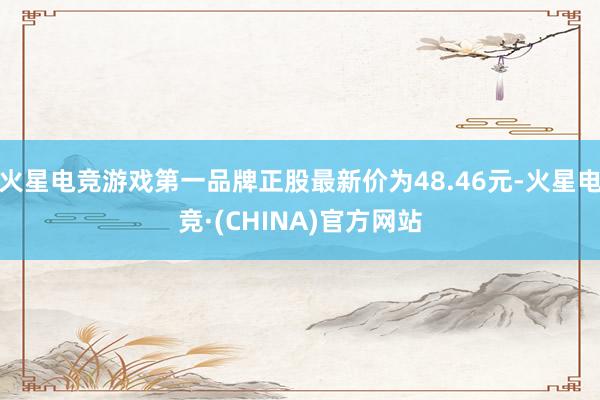 火星电竞游戏第一品牌正股最新价为48.46元-火星电竞·(CHINA)官方网站