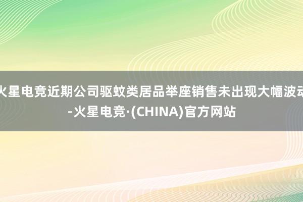 火星电竞近期公司驱蚊类居品举座销售未出现大幅波动-火星电竞·(CHINA)官方网站