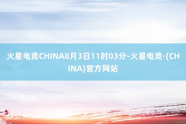 火星电竞CHINA8月3日11时03分-火星电竞·(CHINA)官方网站