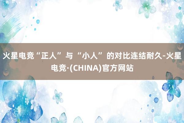 火星电竞“正人” 与 “小人” 的对比连结耐久-火星电竞·(CHINA)官方网站