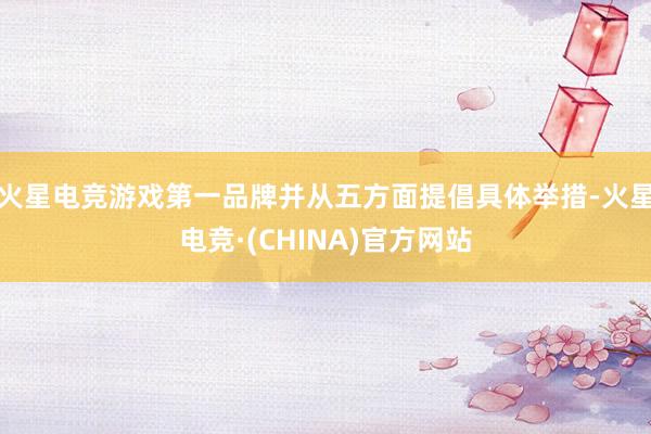 火星电竞游戏第一品牌并从五方面提倡具体举措-火星电竞·(CHINA)官方网站