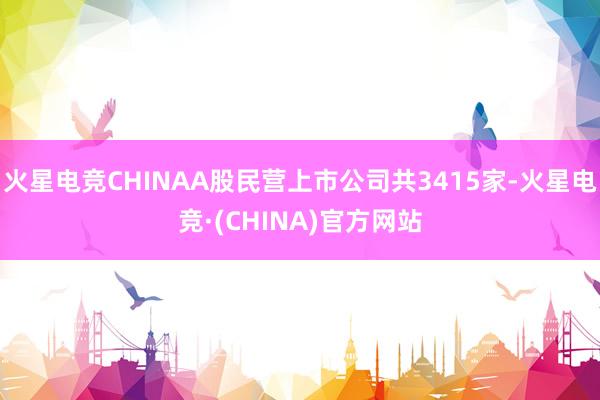 火星电竞CHINAA股民营上市公司共3415家-火星电竞·(CHINA)官方网站