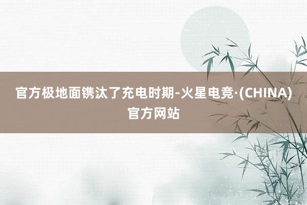 官方极地面镌汰了充电时期-火星电竞·(CHINA)官方网站