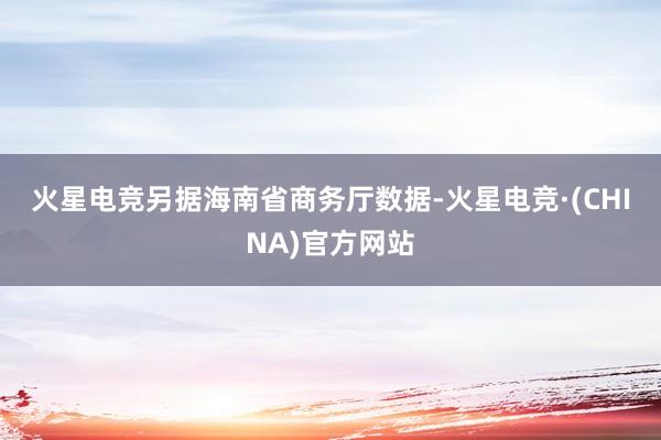 火星电竞　　另据海南省商务厅数据-火星电竞·(CHINA)官方网站