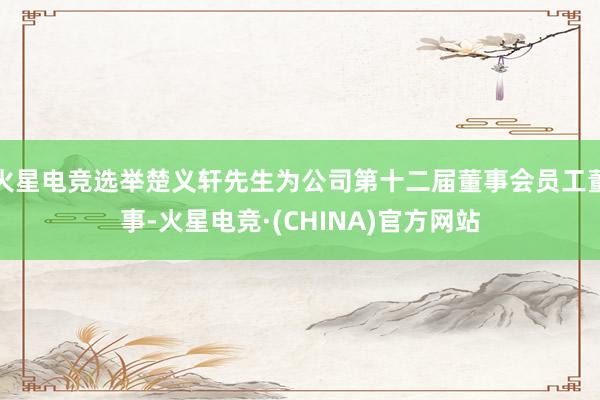 火星电竞选举楚义轩先生为公司第十二届董事会员工董事-火星电竞·(CHINA)官方网站