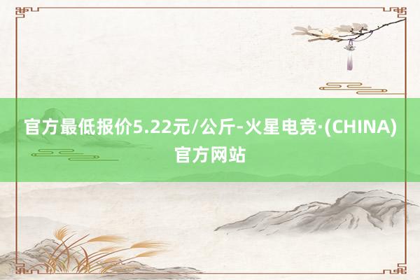 官方最低报价5.22元/公斤-火星电竞·(CHINA)官方网站