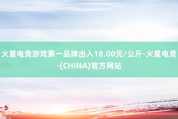 火星电竞游戏第一品牌出入18.00元/公斤-火星电竞·(CHINA)官方网站