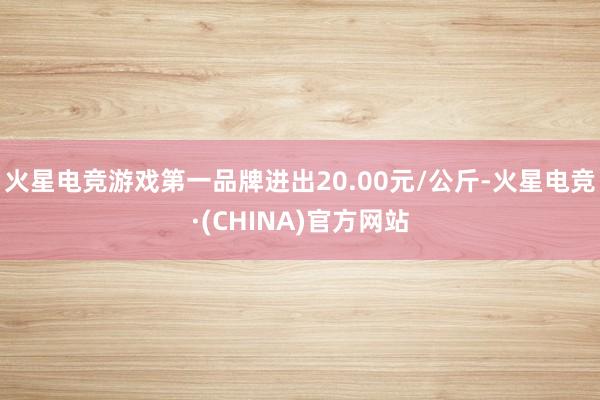 火星电竞游戏第一品牌进出20.00元/公斤-火星电竞·(CHINA)官方网站