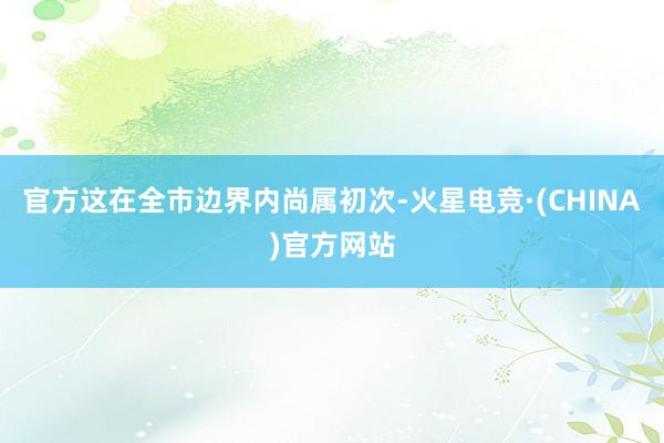 官方这在全市边界内尚属初次-火星电竞·(CHINA)官方网站