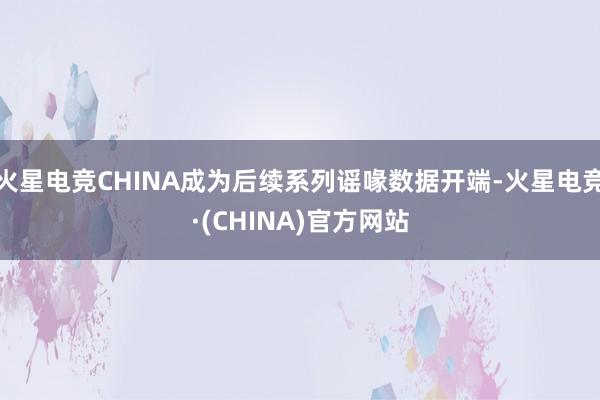 火星电竞CHINA成为后续系列谣喙数据开端-火星电竞·(CHINA)官方网站