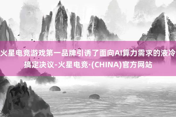 火星电竞游戏第一品牌引诱了面向AI算力需求的液冷搞定决议-火星电竞·(CHINA)官方网站