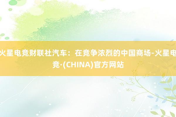 火星电竞　　财联社汽车：在竞争浓烈的中国商场-火星电竞·(CHINA)官方网站
