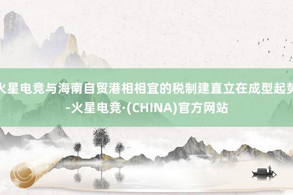 火星电竞与海南自贸港相相宜的税制建直立在成型起势-火星电竞·(CHINA)官方网站