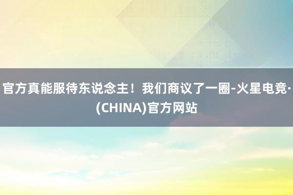 官方真能服待东说念主！我们商议了一圈-火星电竞·(CHINA)官方网站