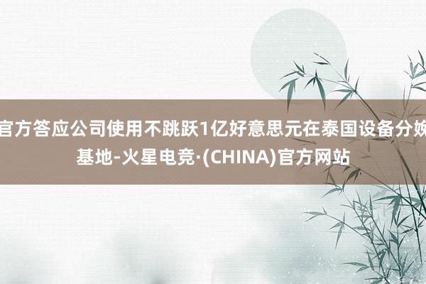 官方答应公司使用不跳跃1亿好意思元在泰国设备分娩基地-火星电竞·(CHINA)官方网站