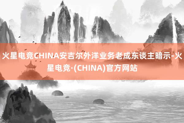 火星电竞CHINA安吉尔外洋业务老成东谈主暗示-火星电竞·(CHINA)官方网站