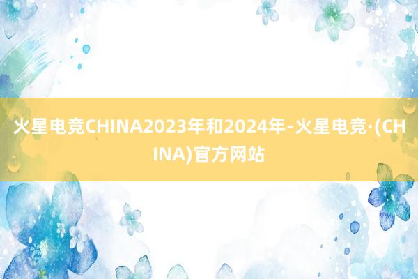 火星电竞CHINA2023年和2024年-火星电竞·(CHINA)官方网站