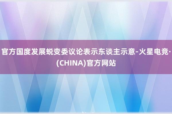 官方国度发展蜕变委议论表示东谈主示意-火星电竞·(CHINA)官方网站