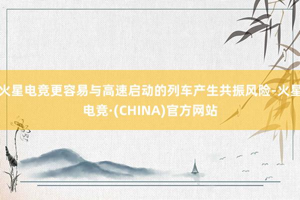 火星电竞更容易与高速启动的列车产生共振风险-火星电竞·(CHINA)官方网站