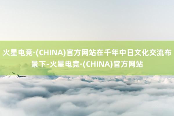 火星电竞·(CHINA)官方网站在千年中日文化交流布景下-火星电竞·(CHINA)官方网站
