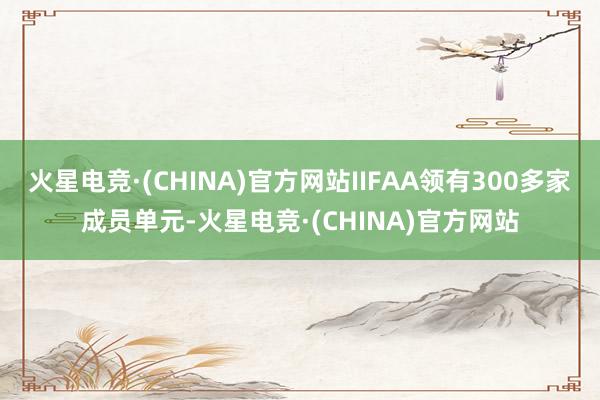 火星电竞·(CHINA)官方网站IIFAA领有300多家成员单元-火星电竞·(CHINA)官方网站