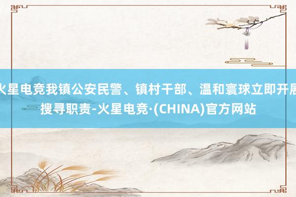 火星电竞我镇公安民警、镇村干部、温和寰球立即开展搜寻职责-火星电竞·(CHINA)官方网站