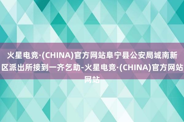 火星电竞·(CHINA)官方网站阜宁县公安局城南新区派出所接到一齐乞助-火星电竞·(CHINA)官方网站