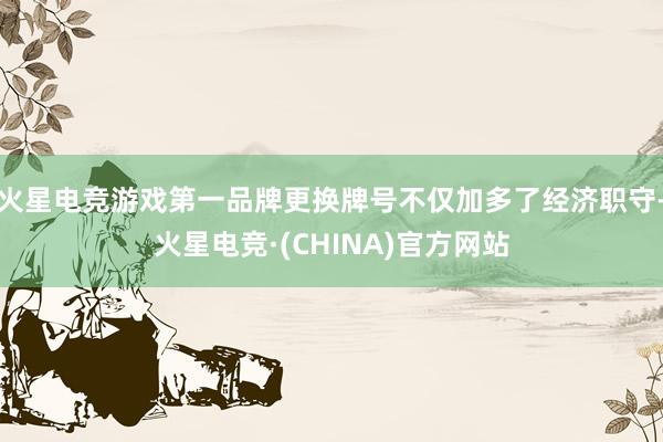 火星电竞游戏第一品牌更换牌号不仅加多了经济职守-火星电竞·(CHINA)官方网站