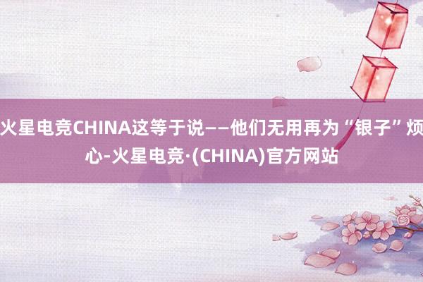 火星电竞CHINA这等于说——他们无用再为“银子”烦心-火星电竞·(CHINA)官方网站