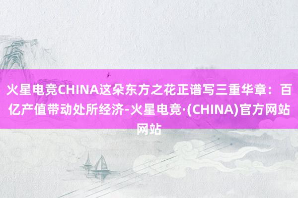 火星电竞CHINA这朵东方之花正谱写三重华章：百亿产值带动处所经济-火星电竞·(CHINA)官方网站