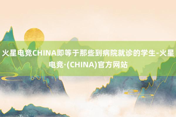 火星电竞CHINA即等于那些到病院就诊的学生-火星电竞·(CHINA)官方网站