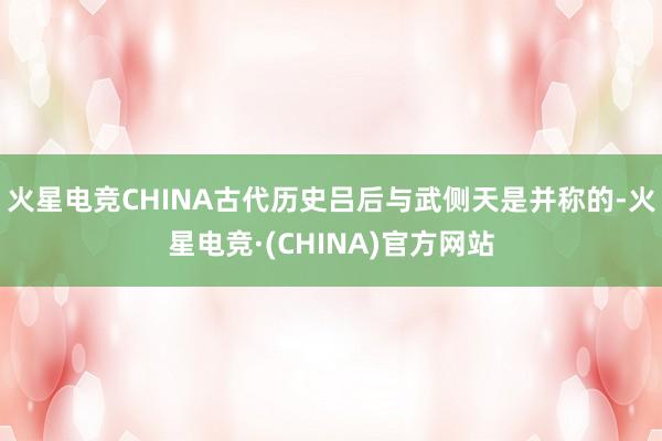 火星电竞CHINA古代历史吕后与武侧天是并称的-火星电竞·(CHINA)官方网站