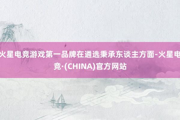 火星电竞游戏第一品牌在遴选秉承东谈主方面-火星电竞·(CHINA)官方网站