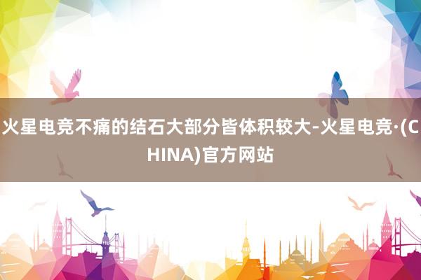 火星电竞不痛的结石大部分皆体积较大-火星电竞·(CHINA)官方网站