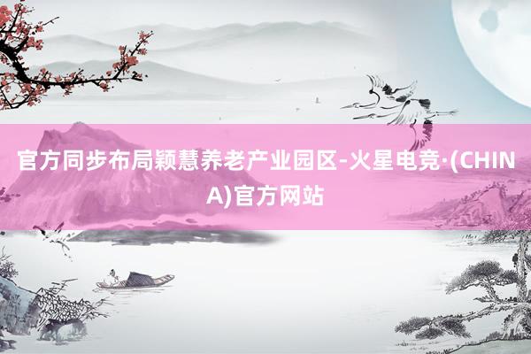 官方同步布局颖慧养老产业园区-火星电竞·(CHINA)官方网站