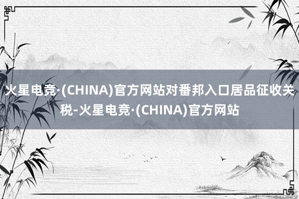 火星电竞·(CHINA)官方网站对番邦入口居品征收关税-火星电竞·(CHINA)官方网站